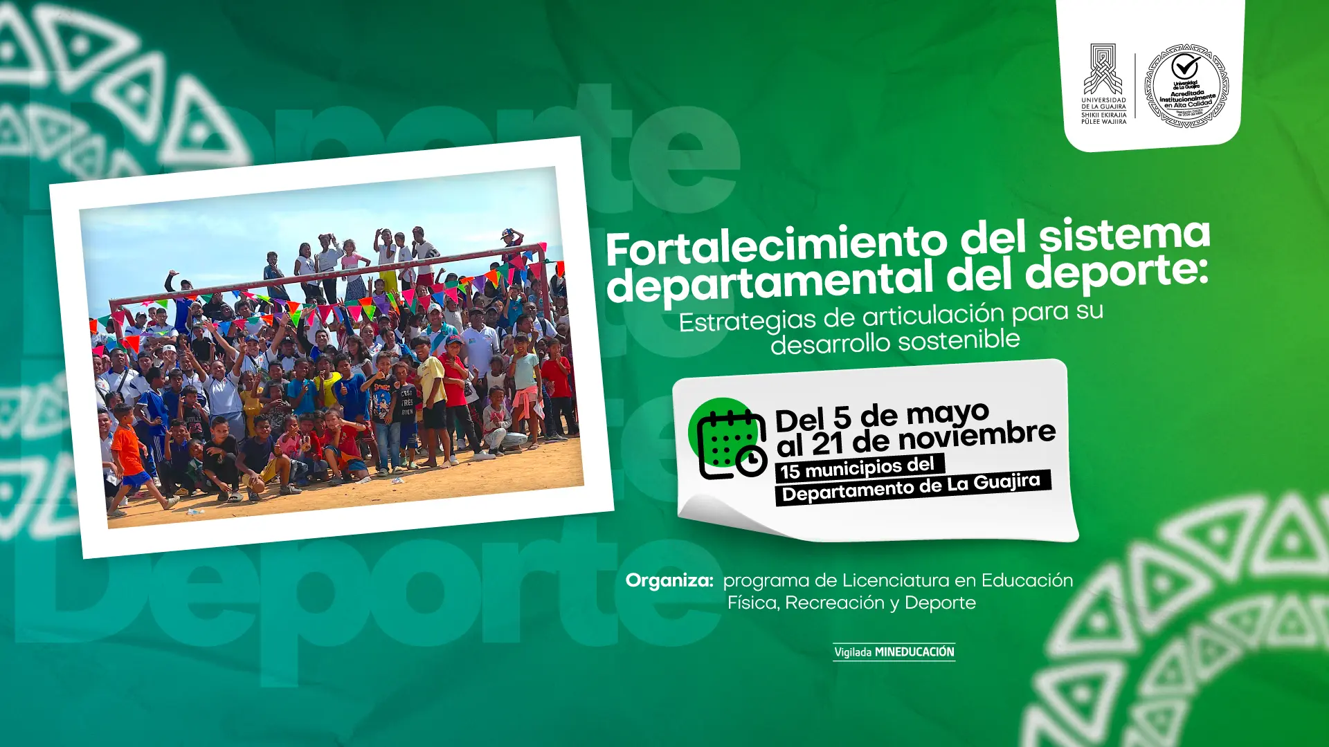 La imagen es un póster promocional para un evento sobre el sistema departamental del deporte. El fondo es un degradado de color verde oscuro a verde claro. La palabra "Deporte" se repite en letras transparentes en el fondo. En el lado izquierdo, hay una fotografía de un gran grupo de personas, incluyendo adultos y niños, en lo que parece ser un evento deportivo o al aire libre. La foto está en un recuadro blanco inclinado. A la derecha de la foto, hay un recuadro blanco que simula ser un trozo de papel, con el título del evento: "Fortalecimiento del sistema departamental del deporte: Estrategias de articulación para su desarrollo sostenible". Dentro del recuadro, hay un ícono de calendario que indica la fecha "Del 5 de mayo al 21 de noviembre" y el lugar "15 municipios del Departamento de La Guajira". El evento es "Organiza: programa de Licenciatura en Educación Física, Recreación y Deporte". En la esquina superior derecha se encuentran los logos de la Universidad de La Guajira y un sello de acreditación de alta calidad. Hay patrones tribales de color azul y amarillo a los lados y en la parte inferior del póster.