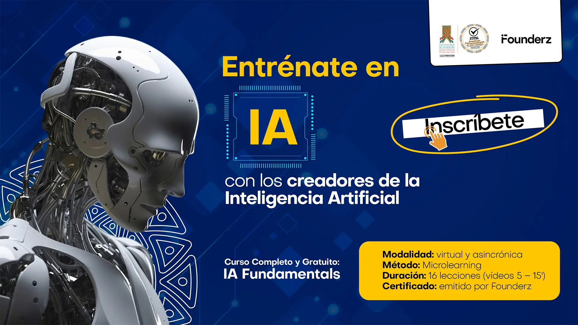Anuncio para el curso "Entrénate en IA con los creadores de la Inteligencia Artificial". El fondo es azul oscuro y a la izquierda hay la imagen de un busto de robot futurista en blanco y plata. El texto en el centro, resalta el tema "IA" dentro de un microchip. Debajo, se especifica el "Curso Completo y Gratuito: IA Fundamentals". A la derecha, el texto invita a "Inscríbete" y se detalla la modalidad virtual y asincrónica, el método de Microlearning, la duración de 16 lecciones y que el certificado es emitido por Founderz. Los logos de la institución y de Founderz se encuentran en la parte superior derecha.