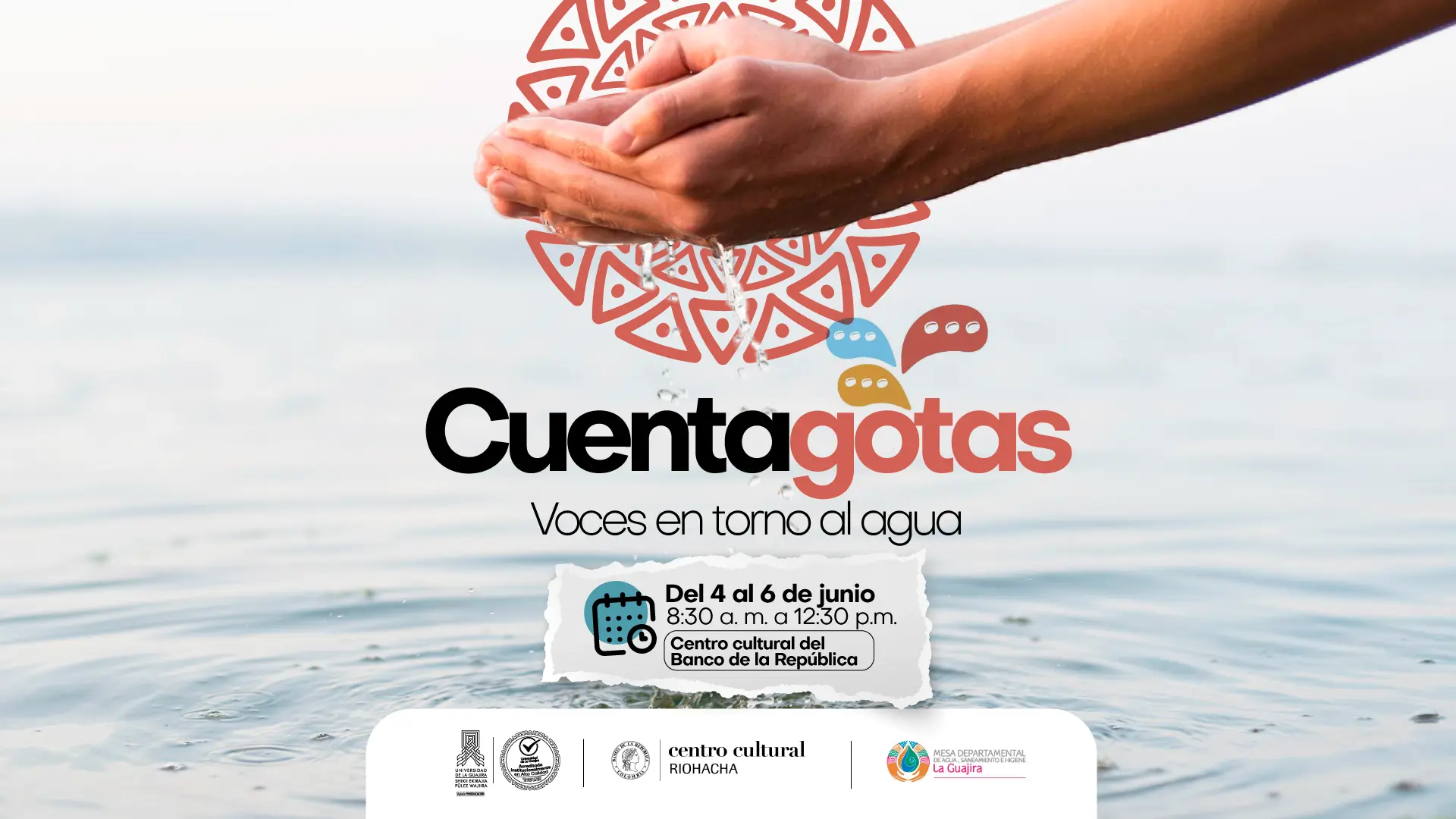 La imagen es un póster promocional para un evento llamado "Cuentagotas: Voces en torno al agua". La parte superior de la imagen muestra unas manos ahuecadas, salpicando agua, sobre las que hay un diseño tribal de color rojo, naranja y azul, con burbujas de diálogo. El título, "Cuentagotas", está en letras grandes y negras, y debajo, en letras más pequeñas, el subtítulo "Voces en torno al agua". En la parte inferior central, hay un recuadro blanco que simula ser un trozo de papel, con la fecha y hora del evento: "Del 4 al 6 de junio, 8:30 a.m. a 12:30 p.m." y el lugar "Centro cultural del Banco de la República". Debajo de este recuadro, hay una fila de logos de las organizaciones colaboradoras, incluyendo el Centro Cultural de Riohacha, el Banco de la República y la Gobernación de La Guajira.