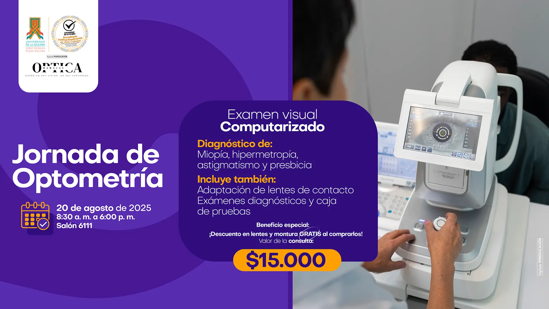 Afiche para una "Jornada de Optometría" en la Universidad de La Guajira, ofrecida en colaboración con "Óptica de La Guajira". La jornada incluye un "Examen visual computarizado" para diagnosticar: Miopía Hipermetropía Astigmatismo Presbicia También incluye: Adaptación de lentes de contacto Exámenes diagnósticos y caja de pruebas. Beneficio especial: "¡Descuento en lentes y montura GRATIS al comprar!" Valor de la consulta: $15.000. Fecha: 20 de agosto de 2025. Horario: 8:30 am a 6:00 pm Lugar: Salón 6111. El afiche muestra una imagen de un examen de la vista siendo realizado en un equipo computarizado y los logos de la Universidad de La Guajira y su sello de acreditación de alta calidad.