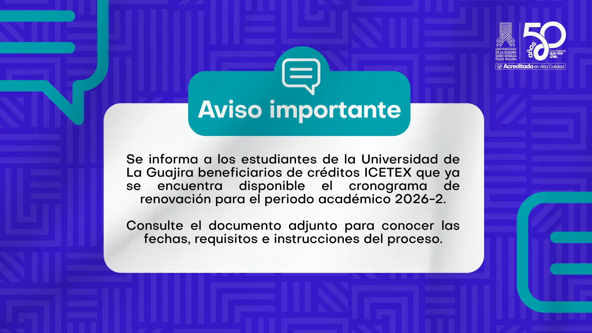Imagen con fondo azul y elementos gráficos en color turquesa. En la parte superior aparece el título "Aviso importante" acompañado de un ícono de globo de diálogo. En el centro, un recuadro blanco informa a los estudiantes beneficiarios de créditos ICETEX de la Universidad de La Guajira que ya está disponible el cronograma de renovación para el período académico 2026-2 e invita a consultar el documento adjunto para conocer las fechas, requisitos e instrucciones del proceso. En la esquina superior derecha se encuentra el logotipo institucional de la Universidad de La Guajira, conmemorando sus 50 años y su acreditación en alta calidad.