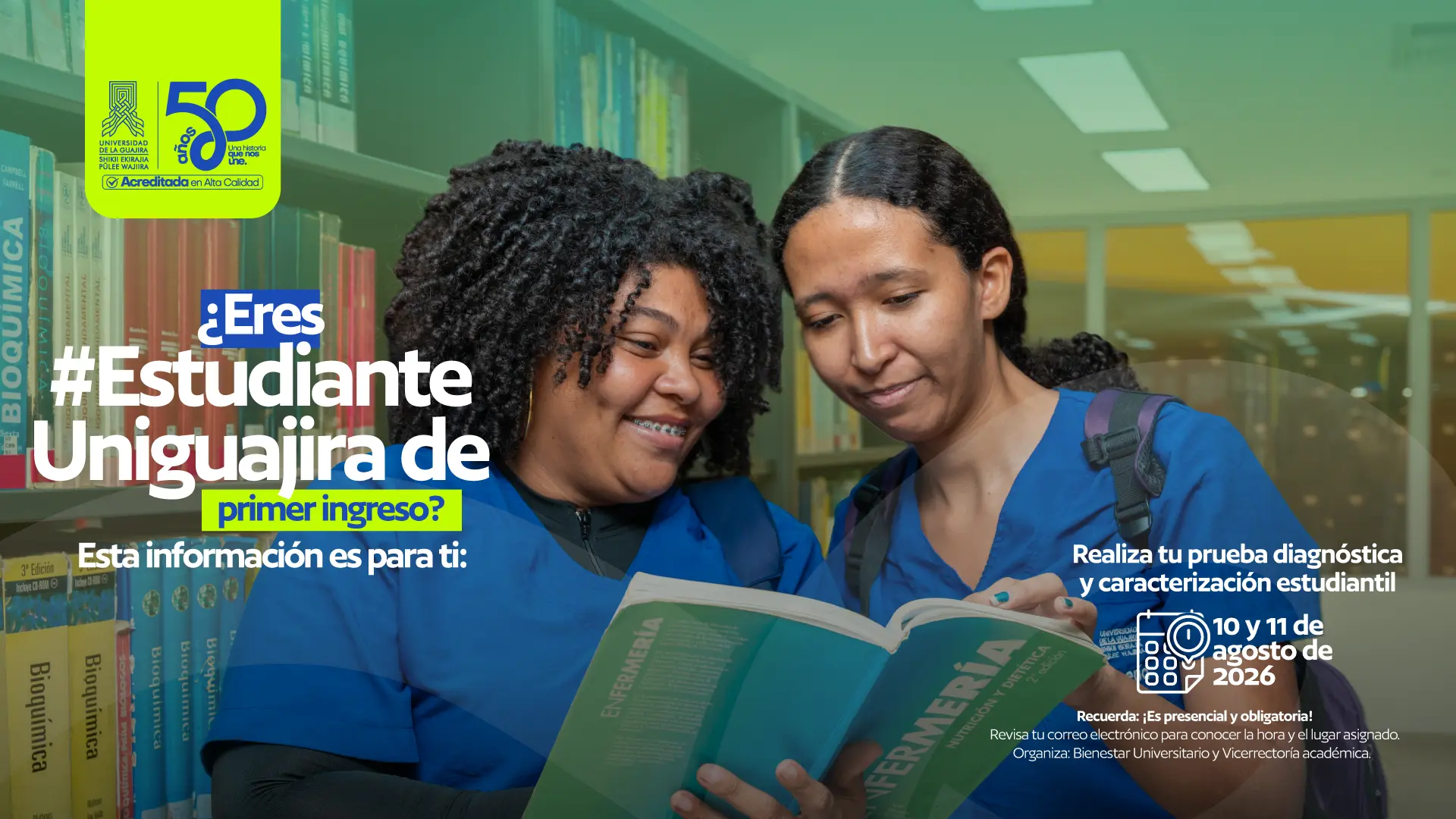 Pieza informativa de la Universidad de La Guajira dirigida a estudiantes de primer ingreso. En la imagen aparecen dos estudiantes con uniforme azul consultando un libro en una biblioteca, mientras sonríen y revisan su contenido. El mensaje principal dice: “¿Eres #Estudiante Uniguajira de primer ingreso? Esta información es para ti”. La pieza invita a realizar la prueba diagnóstica y la caracterización estudiantil los días 10 y 11 de agosto de 2026. También recuerda que la actividad es presencial y obligatoria, e indica revisar el correo electrónico para conocer la hora y el lugar asignados. Organizan: Bienestar Universitario y la Vicerrectoría Académica. En la esquina superior izquierda se encuentran los logos de la Universidad de La Guajira y de la conmemoración de sus 50 años.