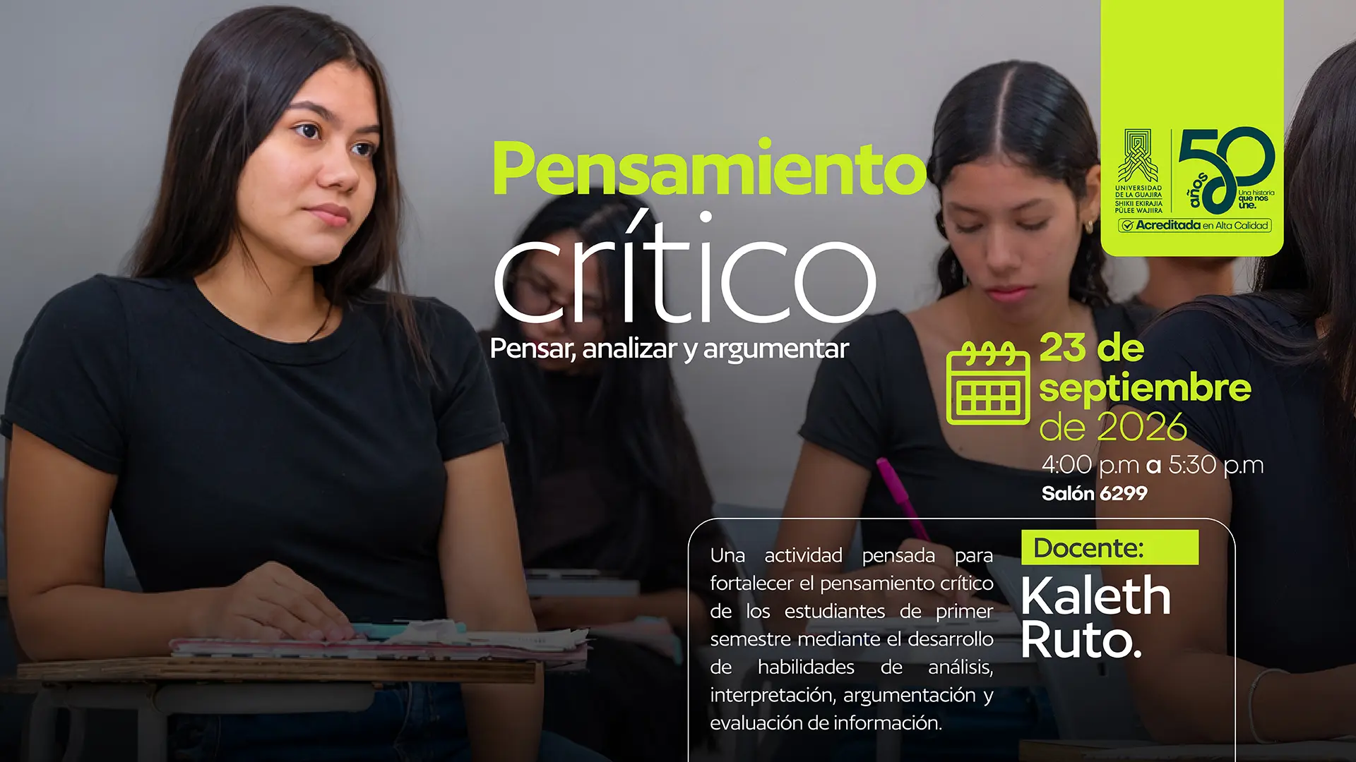 Pieza gráfica de la Universidad de La Guajira que anuncia la actividad «Pensamiento crítico: Pensar, analizar y argumentar». La imagen muestra a varias estudiantes en un salón de clases. En primer plano, una estudiante de cabello largo y camiseta negra está sentada frente a un escritorio con cuadernos, mientras observa hacia un lado. Al fondo aparecen otros estudiantes. En la parte superior derecha se encuentra el logotipo de la Universidad de La Guajira y la conmemoración de sus 50 años. El texto principal presenta el título «Pensamiento crítico» y el mensaje «Pensar, analizar y argumentar». La actividad está programada para el 23 de septiembre de 2026, de 4:00 a 5:30 p. m., en el salón 6299. La pieza indica que está dirigida a fortalecer el pensamiento crítico de los estudiantes de primer semestre mediante el desarrollo de habilidades de análisis, interpretación, argumentación y evaluación de información. También identifica al docente Kaleth Ruto como responsable de la actividad.